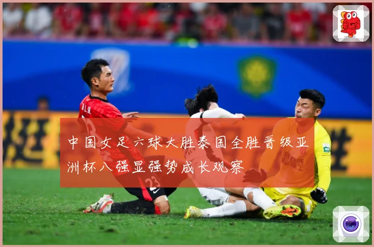 中国女足六球大胜泰国全胜晋级亚洲杯八强显强势成长观察