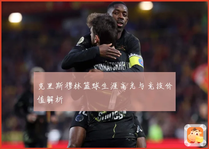 克里斯穆林篮球生涯高光与竞技价值解析