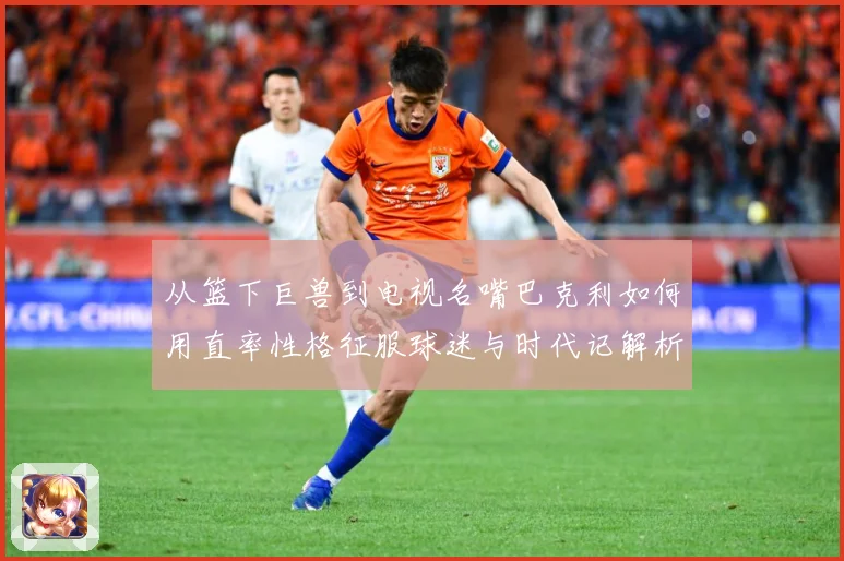 从篮下巨兽到电视名嘴巴克利如何用直率性格征服球迷与时代记解析