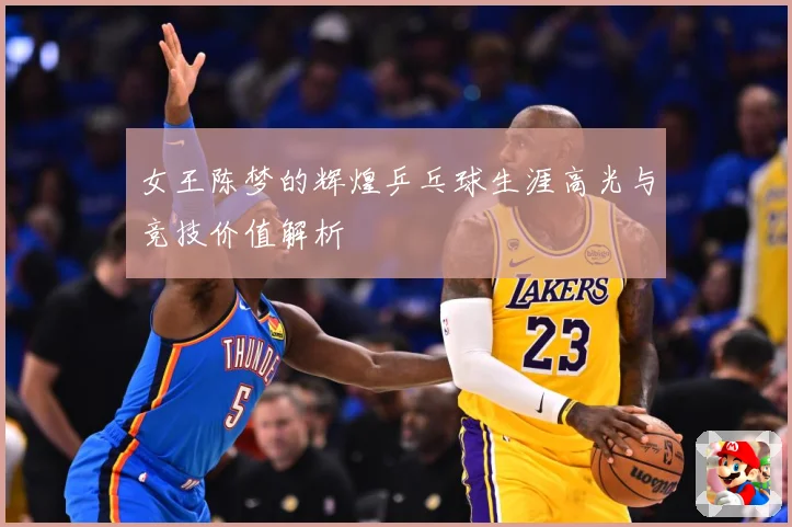 女王陈梦的辉煌乒乓球生涯高光与竞技价值解析