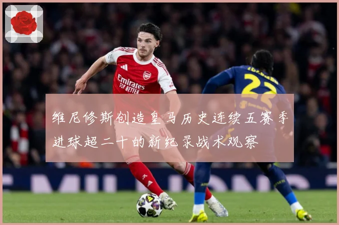 维尼修斯创造皇马历史连续五赛季进球超二十的新纪录战术观察