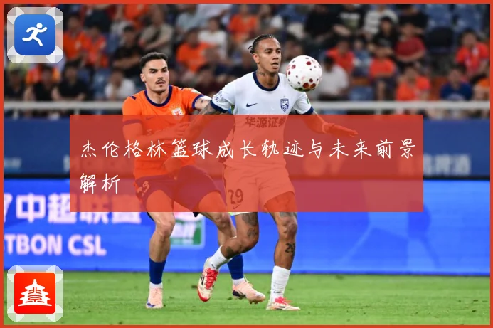 杰伦格林篮球成长轨迹与未来前景解析