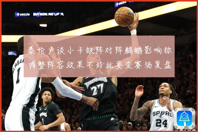 泰伦卢谈小卡缺阵对阵鹈鹕影响称调整阵容效果不好就要变赛场复盘