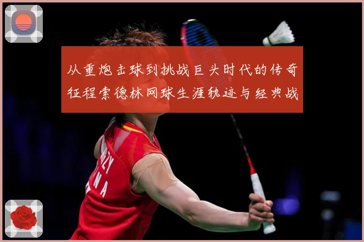 从重炮击球到挑战巨头时代的传奇征程索德林网球生涯轨迹与经典战役全解析