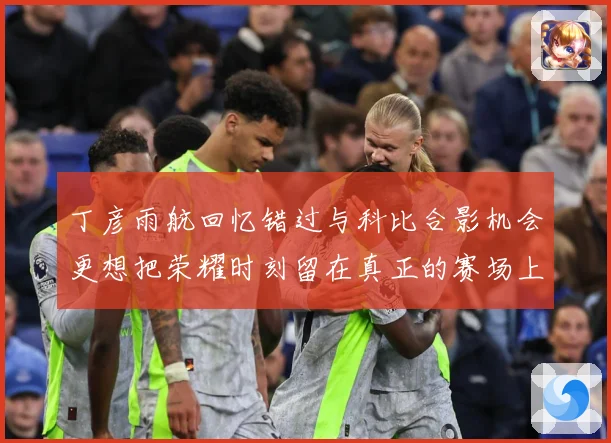 丁彦雨航回忆错过与科比合影机会更想把荣耀时刻留在真正的赛场上赛场复盘