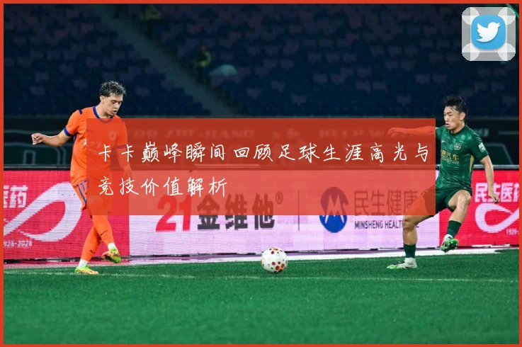 卡卡巅峰瞬间回顾足球生涯高光与竞技价值解析