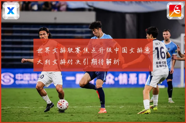 世界女排联赛焦点升级中国女排意大利女排对决引期待解析