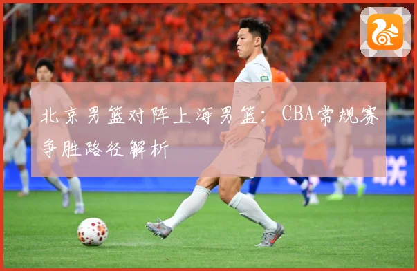 北京男篮对阵上海男篮：CBA常规赛争胜路径解析
