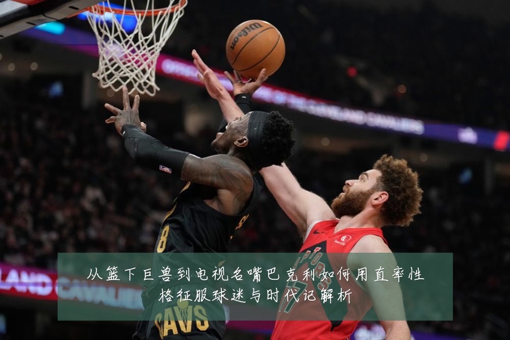从篮下巨兽到电视名嘴巴克利如何用直率性格征服球迷与时代记解析