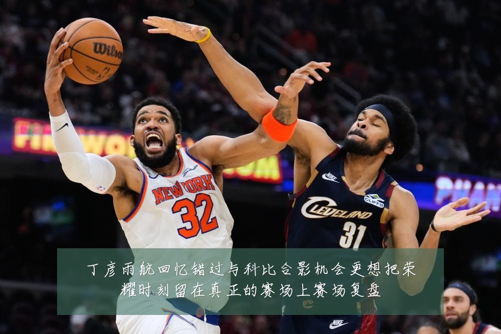 丁彦雨航回忆错过与科比合影机会更想把荣耀时刻留在真正的赛场上赛场复盘