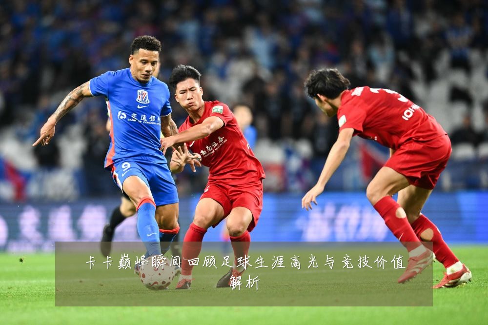 卡卡巅峰瞬间回顾足球生涯高光与竞技价值解析