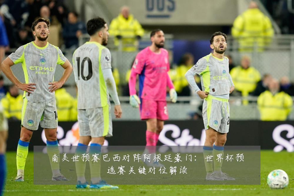 南美世预赛巴西对阵阿根廷豪门:世界杯预选赛关键对位解读