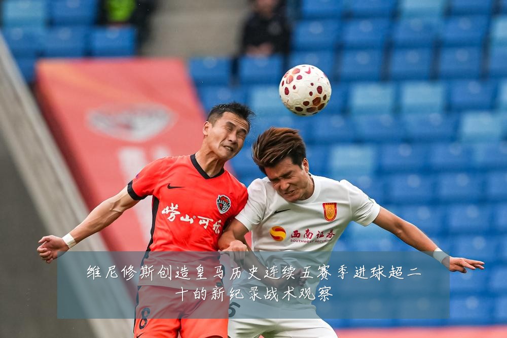 维尼修斯创造皇马历史连续五赛季进球超二十的新纪录战术观察